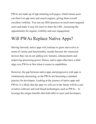 PWAs are made up of app-imitating web pages, which means users
can find it on app store and search engines, giving them overall
excellent visibility. You can use SEO practices to reach more targeted
users and make it easy for users to share the URL, increasing the
opportunities for organic visibility and user engagement.
Will PWAs Replace Native Apps?
Moving forward, native apps will continue to grow and evolve in
terms of variety and functionality, mainly because the connected
devices they run on are adding new features, enhancements and
improving processing power. Hence, native apps often have a little
edge over PWAs at first when it comes to capabilities.
However, the gap between native apps and progressive web apps is
continuously decreasing, as the PWAs are becoming a standard
practice for developers. Looking at the journey of native apps and
PWAs, it is likely that the apps we will use in the future will be a mix
of native software and web-based technologies such as PWAs – to
leverage the unique benefits that both offer to users and developers.
 