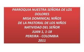 PARROQUIA NUESTRA SEÑORA DE LOS
DOLORES
MISA DOMINICAL NIÑOS
DE LA PASTORAL DE LOS NIÑOS
NATIVIDAD DEL SEÑOR
JUAN 1, 1-18
PEREIRA - COLOMBIA
2011
 