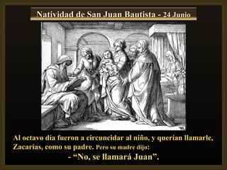 Natividad de San Juan Bautista - 24 Junio




Al octavo día fueron a circuncidar al niño, y querían llamarle,
Zacarías, como su padre. Pero su madre dijo:
                 - “No, se llamará Juan”.
 