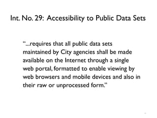 Int. No. 29: Accessibility to Public Data Sets


    “...requires that all public data sets
    maintained by City agencies shall be made
    available on the Internet through a single
    web portal, formatted to enable viewing by
    web browsers and mobile devices and also in
    their raw or unprocessed form.”



                                                  10
 