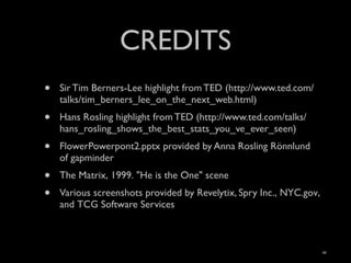 CREDITS
•   Sir Tim Berners-Lee highlight from TED (http://www.ted.com/
    talks/tim_berners_lee_on_the_next_web.html)
•   Hans Rosling highlight from TED (http://www.ted.com/talks/
    hans_rosling_shows_the_best_stats_you_ve_ever_seen)
•   FlowerPowerpont2.pptx provided by Anna Rosling Rönnlund
    of gapminder
•   The Matrix, 1999. "He is the One" scene
•   Various screenshots provided by Revelytix, Spry Inc., NYC.gov,
    and TCG Software Services



                                                                     42
 