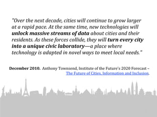 "Over	
  the	
  next	
  decade,	
  cities	
  will	
  continue	
  to	
  grow	
  larger	
  
 at	
  a	
  rapid	
  pace.	
  At	
  the	
  same	
  time,	
  new	
  technologies	
  will	
  
 unlock	
  massive	
  streams	
  of	
  data	
  about	
  cities	
  and	
  their	
  
 residents.	
  As	
  these	
  forces	
  collide,	
  they	
  will	
  turn	
  every	
  city	
  
 into	
  a	
  unique	
  civic	
  laboratory—a	
  place	
  where	
  
 technology	
  is	
  adapted	
  in	
  novel	
  ways	
  to	
  meet	
  local	
  needs."	
  

December	
  2010.	
  	
  Anthony	
  Townsend,	
  Institute	
  of	
  the	
  Future's	
  2020	
  Forecast	
  –	
  
                                       The	
  Future	
  of	
  Cities,	
  Information	
  and	
  Inclusion.	
  




                                                                                                           6
 