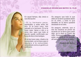 EVANGELIO SEGÚN SAN MATEO 18, 15-20 
En aquel tiempo, dijo Jesús a 
sus discípulos: 
- - S i t u h e r m a n o p e c a , 
repréndelo a solas entre los 
dos. Si te hace caso, has 
salvado a tu hermano. Si no te 
hace caso, llama a otro o a 
otros dos, para que todo el 
asunto quede confirmado por 
boca de dos o tres testigos. 
Si no les hace caso, díselo a la 
comunidad, y si no hace caso ni 
siquiera a la comunidad, 
considéralo como un gentil o un 
publicano. 
Os aseguro que todo lo que 
atéis en la tierra quedará atado 
en el cielo, y todo lo que 
desatéis en la tierra quedará 
desatado en el cielo. 
Os aseguro, además, que si 
dos de vosotros se ponen de 
acuerdo en la tierra para pedir 
algo, se lo dará mi Padre del 
cielo. Porque donde dos o tres 
están reunidos en mi nombre, 
allí estoy yo en medio de ellos. 
Palabra del Señor. 
 