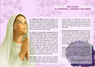 REFLEXIÓN 
SI CORRIGES...CORRIGE CON AMOR 
La Palabra de Dios de este domingo nos 
propone hasta cinco temas de reflexión: la 
corrección fraterna, el amor al prójimo como 
resumen de todos los mandamientos, la 
facultad de perdonar los pecados, la eficacia 
de la oración en común y la presencia del 
Señor en medio de la comunidad. 
La difícil y necesaria práctica de la 
corrección fraterna. Jesús en el Evangelio 
nos da unas pistas sobre la manera de 
realizar la corrección mutua. Primero debes 
hablarlo personalmente con el hermano 
antes de que sea demasiado tarde y se 
extravíe definitivamente. Pero, ¿cómo 
hacerlo? No lo dice Jesús, pero se deduce 
de su mensaje: con amor y humildad. Si vas 
con aire superior, creyendo que tú eres 
perfecto en todo y sólo el otro es el que se 
equivoca, tu misión no tendrá éxito. Tu 
hermano lo tomará como una crítica 
negativa y no verá tu buena intención. 
Con amor. “Ama”, pero ama de verdad, 
como Jesucristo nos amó, de forma gratuita 
y desinteresada. El que tiene como norma 
de su vida el amor auténtico, no podrá hacer 
nunca daño a su hermano y todo lo que 
realice tendrá la impronta de la buena 
intención. Si uno ofende o se porta mal, en el 
fondo no ama de verdad. Pero es necesario 
que antes veamos a todos con ojos de 
hermano. 
Jesús nos anima a pedir. Esta es la eficacia 
de la oración. Ya en una ocasión nos dijo 
“Pedid y se os dará”. Ahora nos recuerda que 
si esa petición es en común tiene más 
fuerza. Es lo que hacemos en la Eucaristía 
cada domingo. Nos unimos a cada petición 
personal, asumiendo los problemas e 
inquietudes de todos nosotros y de la 
humanidad entera. 
Jesús está presente entre nosotros. 
Notamos de verdad la presencia de 
Jesucristo en medio de la comunidad 
cuando nos reunimos para orar en común. Él 
ha prometido que siempre estará en medio 
de nosotros cuando “dos o más se reúnen en 
su nombre”. 
Por José María Martín OSA 
 