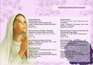 AGENDA ARQUIDIOCESANA 
06 de Septiembre 
Primera Comunión 
Preside: Mons. Javier Del Río Alba 
Lugar: Colegio Nuestra Señora del Pilar - 
Cercado 
Horas: 10:00 
Visita Santuario de Chapi – Polobaya 
Organiza: Parroquia Señor de la Caña 
Partida: Parroquia Señor de la Caña - 
Cayma 
Hora: 7:00 
Jornada Vocacional para Jóvenes 
Lugar: Auditorio Parroquia San Juan 
Bautista - Yanahuara 
Horas: 8:30 a 12:30 
07 de Septiembre 
II Encuentro Arquidiocesano de la 
“Misión Joven” 
Preside: Mons. Javier Del Río Alba 
Lugar: Auditorio Colegio Nuestra Señora 
del Pilar - Cercado 
Horas: 10:00 
Fiesta Familiar 
P a r r o q u i a S a n J u a n B a u t i s t a d e 
Yanahuara 
Lugar: Auditorio Parroquia San Juan 
Bautista - Yanahuara 
Horas: 9:00 a 18:00 
Misa de Fiesta en Honor a la Natividad de 
la Santísima Virgen María 
Templo de la III Orden Franciscana - 
Cercado 
Horas: 10:00 
08 de Septiembre 
Misa de Fiesta en Honor a la Natividad de 
la Santísima Virgen María 
Templo del Monasterio de Santa Rosa - 
Cercado 
Horas: 7:00 
09 al 11 de Septiembre 
Taller de Oración para Jóvenes 
Lugar: Auditorio de la Parroquia San Juan 
Bautista - Yanahuara 
Horas: 18:00 a 20:30 
 