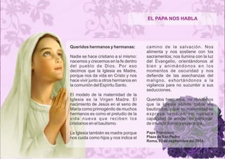 EL PAPA NOS HABLA 
Queridos hermanos y hermanas: 
Nadie se hace cristiano a sí mismo: 
nacemos y crecemos en la fe dentro 
del pueblo de Dios. Por eso 
decimos que la Iglesia es Madre, 
porque nos da vida en Cristo y nos 
hace vivir junto a otros hermanos en 
la comunión del Espíritu Santo. 
El modelo de la maternidad de la 
Iglesia es la Virgen Madre. El 
nacimiento de Jesús en el seno de 
María como primogénito de muchos 
hermanos es como el preludio de la 
v i d a n u e v a q u e r e c i b e n l o s 
cristianos en el bautismo. 
La Iglesia también es madre porque 
nos cuida como hijos y nos indica el 
camino de la salvación. Nos 
alimenta y nos sostiene con los 
sacramentos; nos ilumina con la luz 
del Evangelio, orientándonos al 
b i e n y a n i m á n d o n o s e n l o s 
momentos de oscuridad y nos 
defiende de las asechanzas del 
maligno, exhortándonos a la 
vigilancia para no sucumbir a sus 
seducciones. 
Queridos hermanos, no olvidemos 
que la Iglesia somos todos los 
bautizados, y que su maternidad se 
expresa también en nuestra 
capacidad de acoger, de perdonar, 
de infundir ánimo y esperanza. 
Papa Francisco 
Plaza de San Pedro 
Roma, 03 de septiembre del 2014. 
 
