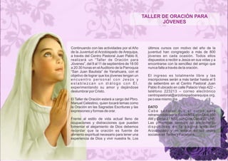 TALLER DE ORACIÓN PARA 
JÓVENES 
Continuando con las actividades por el Año 
de la Juventud el Arzobispado de Arequipa, 
a través del Centro Pastoral Juan Pablo II, 
realizará un “Taller de Oración para 
Jóvenes”, del 9 al 11 de septiembre de 18:00 
a 20:30 horas en el Auditorio de la Parroquia 
“San Juan Bautista” de Yanahuara, con el 
objetivo de lograr que los jóvenes tengan un 
e n c u e n t r o p e r s o n a l c o n J e s ú s y 
e s t a b l e z c a n u n d i á l o g o c o n É l , 
experimentando su amor y dejándose 
deslumbrar por Cristo. 
El Taller de Oración estará a cargo del Pbro. 
Manuel Celestino, quien tocará temas como 
la Oración en las Sagradas Escrituras y las 
expresiones y formas de orar. 
Frente al estilo de vida actual lleno de 
ocupaciones y distracciones que pueden 
fomentar el alejamiento de Dios debemos 
recordar que la oración es fuente de 
alimento espiritual necesario para tener una 
experiencia de Dios y vivir nuestra fe. Los 
últimos cursos con motivo del año de la 
juventud han congregado a más de 800 
jóvenes en cada ocasión. Todos ellos 
dispuestos a recibir a Jesús en sus vidas y a 
encontrarse con la sencillez del amigo que 
nunca falla a través de la oración. 
El ingreso es totalmente libre y las 
inscripciones serán a más tardar hasta el 5 
de setiembre en el Centro Pastoral Juan 
Pablo II ubicado en calle Palacio Viejo 422 – 
teléfono 223213 – correo electrónico 
centropastoral@arzobispadoarequipa.org. 
pe o ese mismo día. 
DATO 
C a b e s e ñ a l a r q u e e l c u r s o s e r á 
retransmitido por la Radio NSE con Dios 590 
AM y Canal 27 NSE con Dios Canal 27 UHF. 
Las ponencias también se encontrarán 
d i s p o n i b l e s e n l a p á g i n a w e b d e l 
Arzobispado y en enlace en las redes 
sociales en Twitter y Facebook. 
