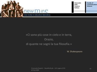 «Ci sono più cose in cielo e in terra,
              Orazio,
di quante ne sogni la tua filosofia.»

                                                      W. Shakespeare




    Emanuele Rapetti – NewMinELab – USI Lugano (CH)                    19
    @ SIeL2009
 