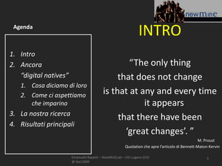 Agenda
                                                               INTRO
1. Intro
2. Ancora                                         “The only thing
   “digital natives”                           that does not change
   1. Cosa diciamo di loro
   2. Come ci aspettiamo                  is that at any and every time
      che imparino                                    it appears
3. La nostra ricerca
                                               that there have been
4. Risultati principali
                                                 ‘great changes’. ”
                                                                                                 M. Proust
                                                       Quotation che apre l’articolo di Bennett-Maton-Kervin

                       Emanuele Rapetti – NewMinELab – USI Lugano (CH)                              3
                       @ SIeL2009
 