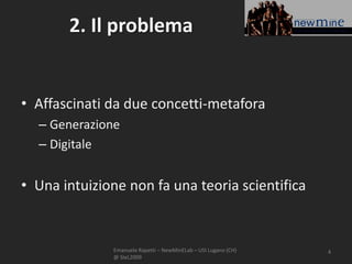 2. Il problema


• Affascinati da due concetti-metafora
  – Generazione
  – Digitale


• Una intuizione non fa una teoria scientifica


              Emanuele Rapetti – NewMinELab – USI Lugano (CH)   4
              @ SIeL2009
 