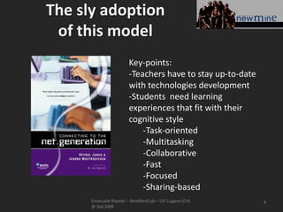 The sly adoption
 of this model
                       Key-points:
                       -Teachers have to stay up-to-date
                       with technologies development
                       -Students need learning
                       experiences that fit with their
                       cognitive style
                           -Task-oriented
                           -Multitasking
                           -Collaborative
                           -Fast
                           -Focused
                           -Sharing-based
      Emanuele Rapetti – NewMinELab – USI Lugano (CH)      9
      @ SIeL2009
 