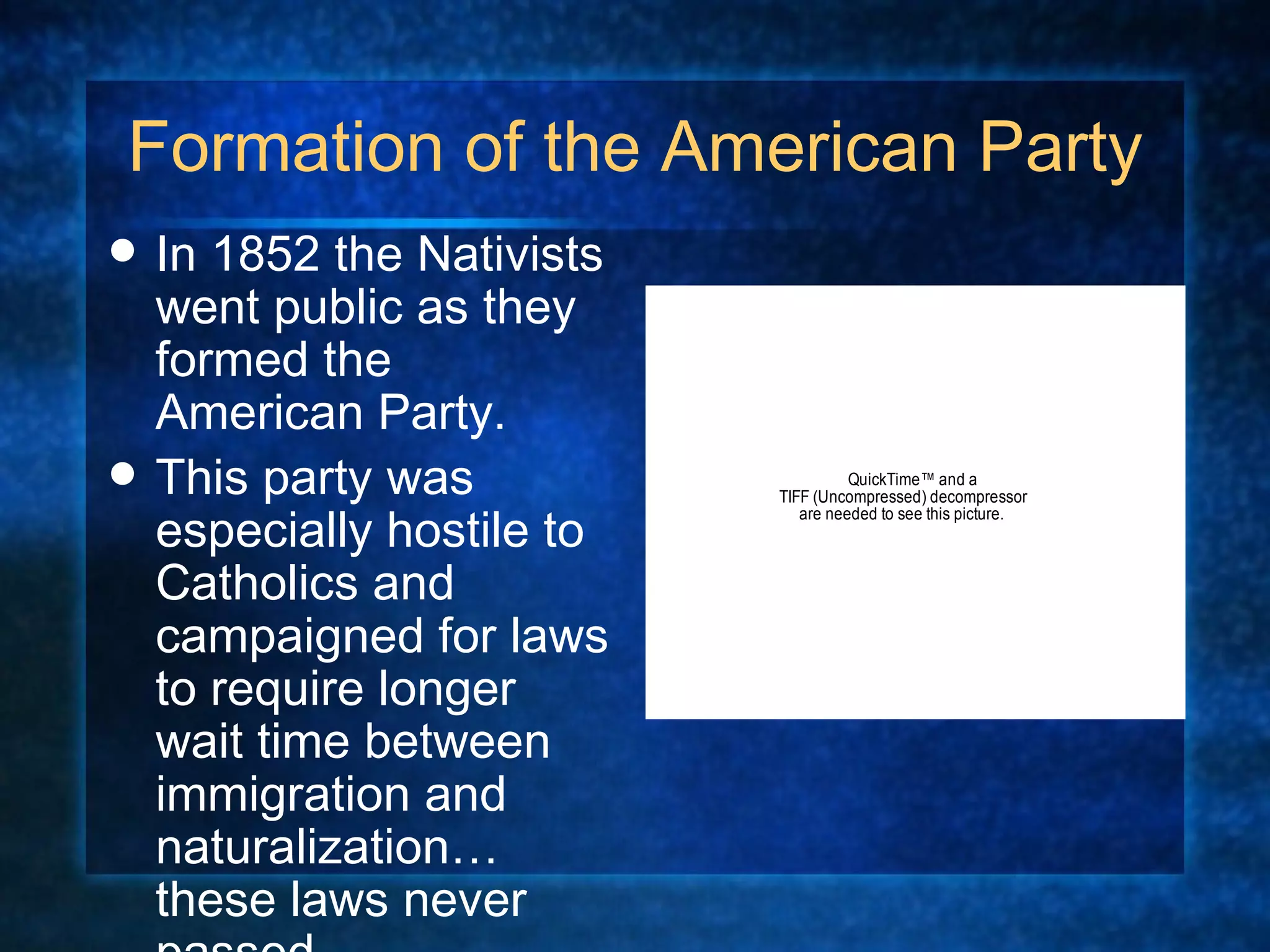 Formation of the American Party In 1852 the Nativists went public as they formed the American Party.  This party was especially hostile to Catholics and campaigned for laws to require longer wait time between immigration and naturalization…these laws never passed.  