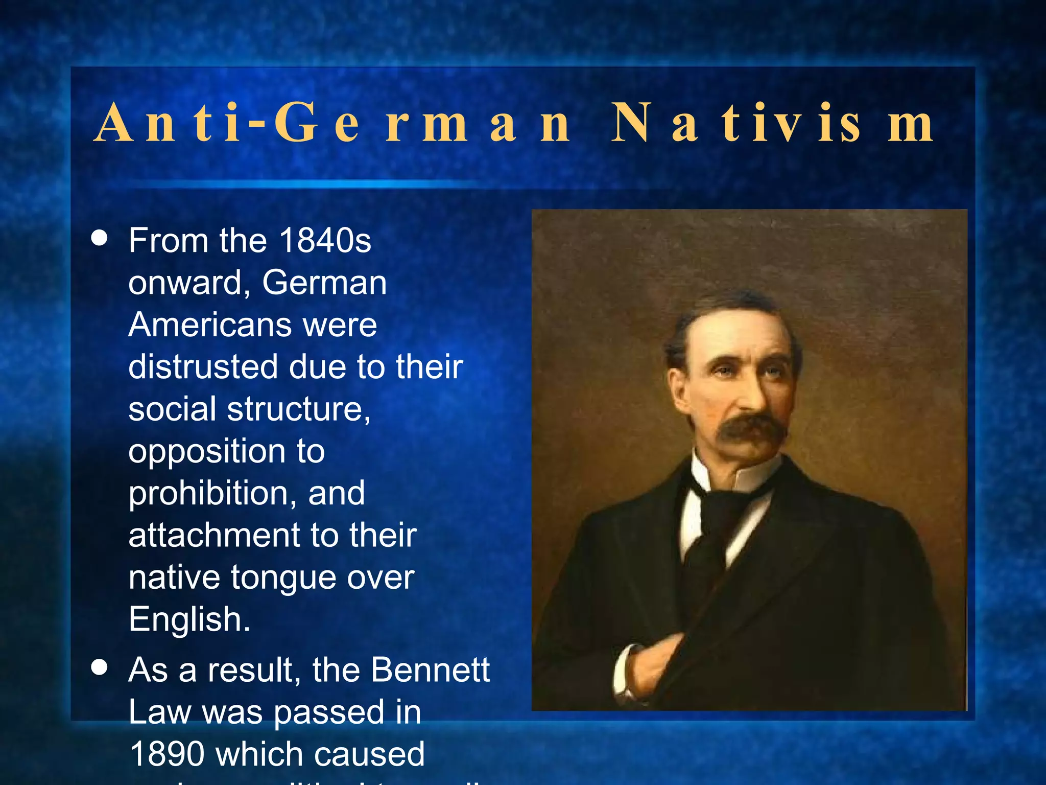 Anti-German Nativism From the 1840s onward, German Americans were distrusted due to their social structure, opposition to prohibition, and attachment to their native tongue over English. As a result, the Bennett Law was passed in 1890 which caused serious political turmoil in Wisconsin.  