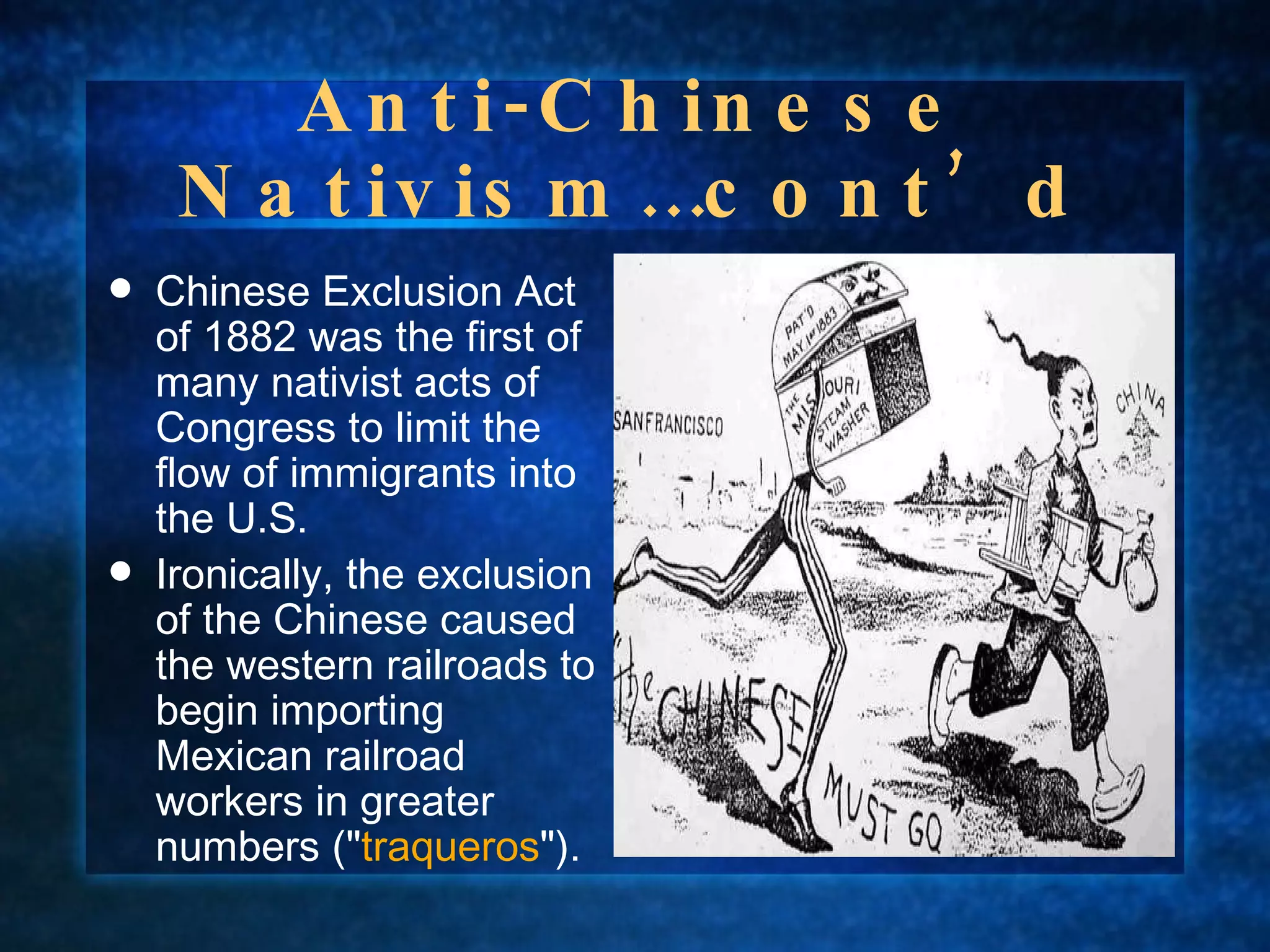 Anti-Chinese Nativism…cont’d Chinese Exclusion Act of 1882 was the first of many nativist acts of Congress to limit the flow of immigrants into the U.S.  Ironically, the exclusion of the Chinese caused the western railroads to begin importing Mexican railroad workers in greater numbers (" traqueros "). 