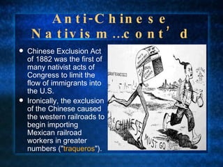 Anti-Chinese Nativism…cont’d Chinese Exclusion Act of 1882 was the first of many nativist acts of Congress to limit the flow of immigrants into the U.S.  Ironically, the exclusion of the Chinese caused the western railroads to begin importing Mexican railroad workers in greater numbers (" traqueros "). 