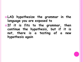  LAD hypothesize the grammar in the
language you are exposed to
 If it is fits to the grammar, then
continue the hypothesis, but if it is
not, there is a testing of a new
hypothesis again
 