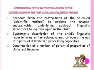 1. Freedom from the restrictions of the so-called
“scientific method” to explore the unseen,
unobservable, underlying, abstract linguistic
structures being developed in the child
2. Systematic description of the child’s linguistic
repertoire as either rule-governed or operating out
of a parallel distributed processing capacities
3. Construction of a number of potential properties of
Universal Grammar
 