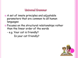  A set of innate principles and adjustable
parameters that are common to all human
languages
 Focuses on the structural relationships rather
than the linear order of the words
- e.g. Your cat is friendly?
Is your cat friendly?
 