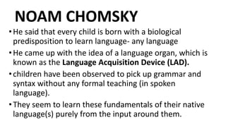 NOAM CHOMSKY
•He said that every child is born with a biological
predisposition to learn language- any language
•He came up with the idea of a language organ, which is
known as the Language Acquisition Device (LAD).
•children have been observed to pick up grammar and
syntax without any formal teaching (in spoken
language).
•They seem to learn these fundamentals of their native
language(s) purely from the input around them.
 
