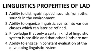 LINGUISTICS PROPERTIES OF LAD
1. Ability to distinguish speech sounds from other
sounds in the environment.
2. Ability to organize linguistic events into various
classes which can later be refined.
3. Knowledge that only a certain kind of linguistic
system is possible and that other kinds are not
4. Ability to engage in constant evaluation of the
developing linguistic system
 