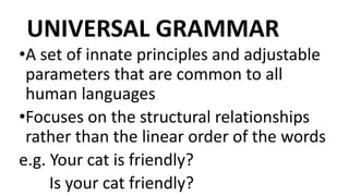 UNIVERSAL GRAMMAR
•A set of innate principles and adjustable
parameters that are common to all
human languages
•Focuses on the structural relationships
rather than the linear order of the words
e.g. Your cat is friendly?
Is your cat friendly?
 