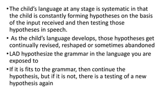 •The child’s language at any stage is systematic in that
the child is constantly forming hypotheses on the basis
of the input received and then testing those
hypotheses in speech.
• As the child’s language develops, those hypotheses get
continually revised, reshaped or sometimes abandoned
•LAD hypothesize the grammar in the language you are
exposed to
•If it is fits to the grammar, then continue the
hypothesis, but if it is not, there is a testing of a new
hypothesis again
 