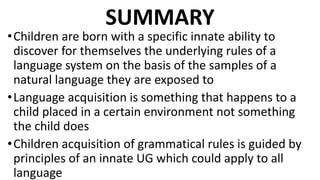 SUMMARY
•Children are born with a specific innate ability to
discover for themselves the underlying rules of a
language system on the basis of the samples of a
natural language they are exposed to
•Language acquisition is something that happens to a
child placed in a certain environment not something
the child does
•Children acquisition of grammatical rules is guided by
principles of an innate UG which could apply to all
language
 