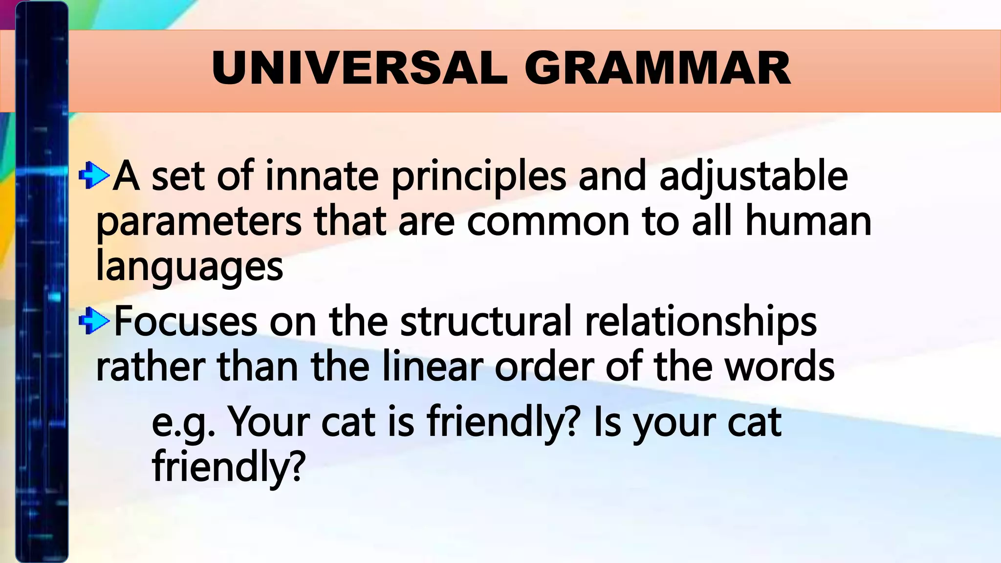 UNIVERSAL GRAMMAR
A set of innate principles and adjustable
parameters that are common to all human
languages
Focuses on the structural relationships
rather than the linear order of the words
e.g. Your cat is friendly? Is your cat
friendly?
 