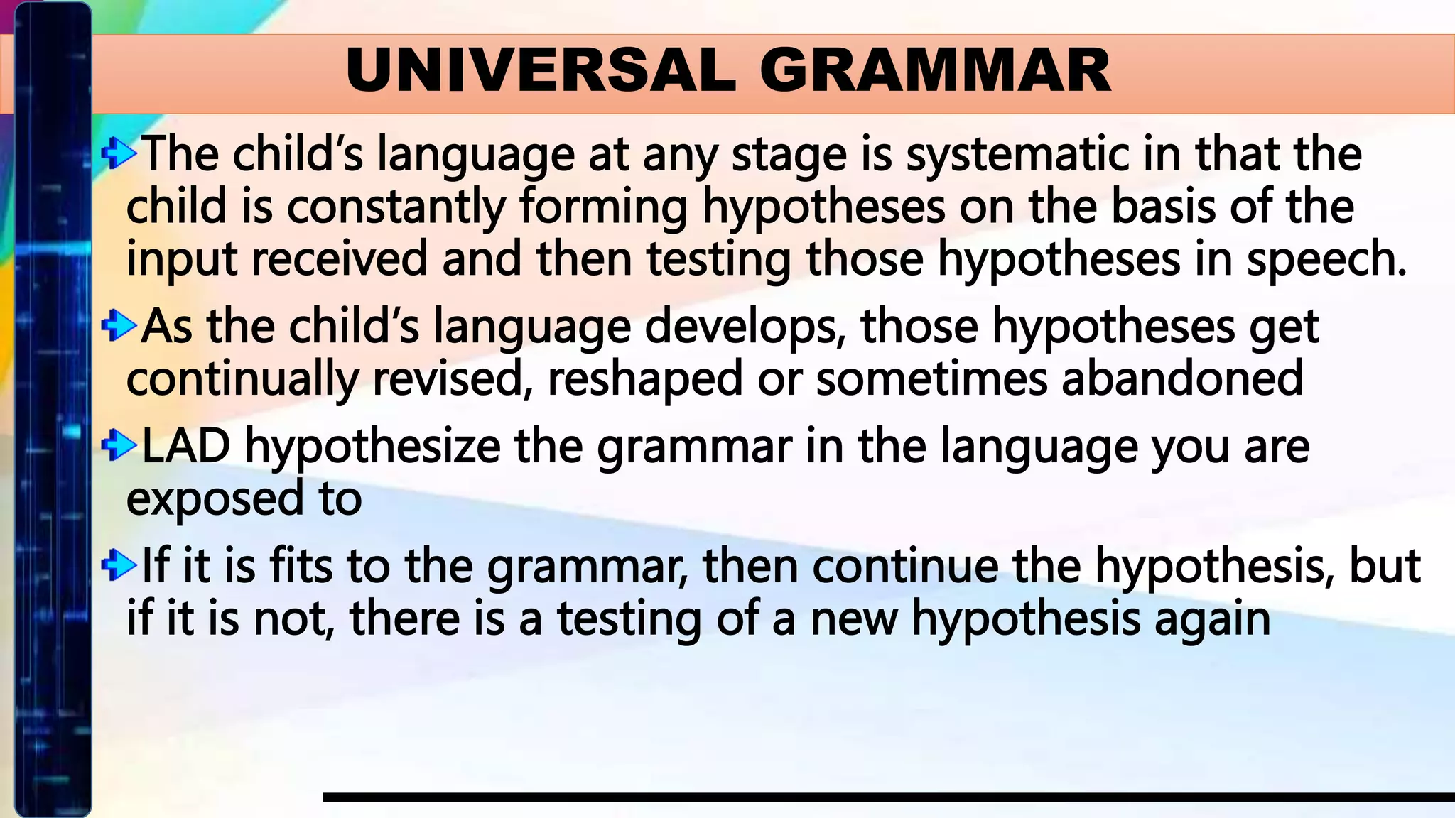 The child’s language at any stage is systematic in that the
child is constantly forming hypotheses on the basis of the
input received and then testing those hypotheses in speech.
As the child’s language develops, those hypotheses get
continually revised, reshaped or sometimes abandoned
LAD hypothesize the grammar in the language you are
exposed to
If it is fits to the grammar, then continue the hypothesis, but
if it is not, there is a testing of a new hypothesis again
UNIVERSAL GRAMMAR
 