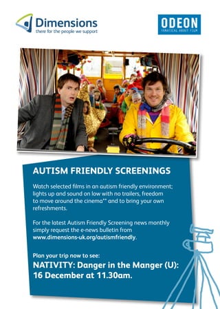 AUTISM FRIENDLY SCREENINGS
Watch selected films in an autism friendly environment;
lights up and sound on low with no trailers, freedom
to move around the cinema** and to bring your own
refreshments.

For the latest Autism Friendly Screening news monthly
simply request the e-news bulletin from
www.dimensions-uk.org/autismfriendly.


Plan your trip now to see:
NATIVITY: Danger in the Manger (U):
16 December at 11.30am.
 