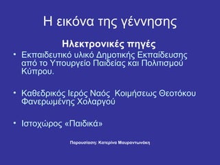 Η εικόνα της γέννησης
           Ηλεκτρονικές πηγές
• Εκπαιδευτικό υλικό Δημοτικής Εκπαίδευσης
  από το Υπουργείο Παιδείας και Πολιτισμού
  Κύπρου.

• Καθεδρικός Ιερός Ναός Κοιμήσεως Θεοτόκου
  Φανερωμένης Χολαργού

• Ιστοχώρος «Παιδικά»

             Παρουσίαση: Κατερίνα Μαυραντωνάκη
 