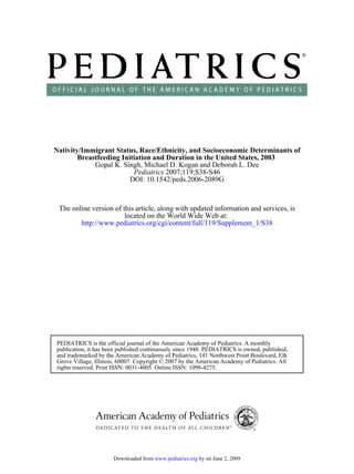 Nativity/Immigrant Status, Race/Ethnicity, and Socioeconomic Determinants of
        Breastfeeding Initiation and Duration in the United States, 2003
             Gopal K. Singh, Michael D. Kogan and Deborah L. Dee
                          Pediatrics 2007;119;S38-S46
                         DOI: 10.1542/peds.2006-2089G



 The online version of this article, along with updated information and services, is
                        located on the World Wide Web at:
        http://www.pediatrics.org/cgi/content/full/119/Supplement_1/S38




PEDIATRICS is the official journal of the American Academy of Pediatrics. A monthly
publication, it has been published continuously since 1948. PEDIATRICS is owned, published,
and trademarked by the American Academy of Pediatrics, 141 Northwest Point Boulevard, Elk
Grove Village, Illinois, 60007. Copyright © 2007 by the American Academy of Pediatrics. All
rights reserved. Print ISSN: 0031-4005. Online ISSN: 1098-4275.




                      Downloaded from www.pediatrics.org by on June 2, 2009
 