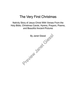 The Very First Christmas
Nativity Story of Jesus Christ With Verses From the
Holy Bible, Christmas Carols, Hymns, Prayers, Poems,
and Beautiful Ancient Pictures
By Janet Giessl
Preview
JanetG
iessl
 