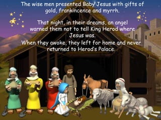 The wise men presented Baby Jesus with gifts of
         gold, frankincence and myrrh.

     That night, in their dreams, an angel
  warned them not to tell King Herod where
                  Jesus was.
When they awoke, they left for home and never
        returned to Herod’s Palace.
 