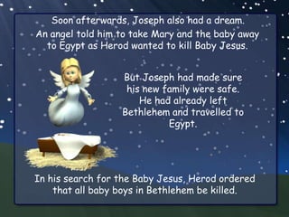 Soon afterwards, Joseph also had a dream.
An angel told him to take Mary and the baby away
  to Egypt as Herod wanted to kill Baby Jesus.


                  But Joseph had made sure
                   his new family were safe.
                      He had already left
                  Bethlehem and travelled to
                            Egypt.




In his search for the Baby Jesus, Herod ordered
    that all baby boys in Bethlehem be killed.
 