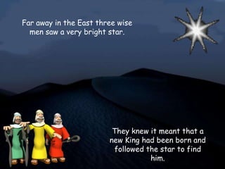 Far away in the East three wise
  men saw a very bright star.




                         They knew it meant that a
                        new King had been born and
                          followed the star to find
                                    him.
 