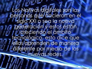 Los Nativos digitales son las personas que nacieron en el siglo XXI o sea la nueva generación y estos están creciendo el ámbito tecnológico, esto dice que ellos aprenden de manera diferente por medio de las nuevas redes.