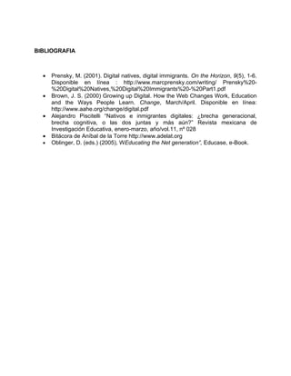 BIBLIOGRAFIA



  •   Prensky, M. (2001). Digital natives, digital immigrants. On the Horizon, 9(5), 1-6.
      Disponible en línea : http://www.marcprensky.com/writing/ Prensky%20-
      %20Digital%20Natives,%20Digital%20Immigrants%20-%20Part1.pdf
  •   Brown, J. S. (2000) Growing up Digital. How the Web Changes Work, Education
      and the Ways People Learn. Change, March/April. Disponible en línea:
      http://www.aahe.org/change/digital.pdf
  •   Alejandro Piscitelli “Nativos e inmigrantes digitales: ¿brecha generacional,
      brecha cognitiva, o las dos juntas y más aún?” Revista mexicana de
      Investigación Educativa, enero-marzo, año/vol.11, nº 028
  •   Bitácora de Aníbal de la Torre http://www.adelat.org
  •   Oblinger, D. (eds.) (2005), WEducating the Net generation”, Educase, e-Book.
 