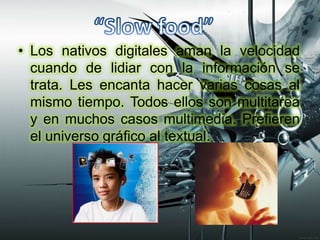 “Slow food” Los nativos digitales aman la velocidad cuando de lidiar con la información se trata. Les encanta hacer varias cosas al mismo tiempo. Todos ellos son multitarea y en muchos casos multimedia. Prefieren el universo gráfico al textual.