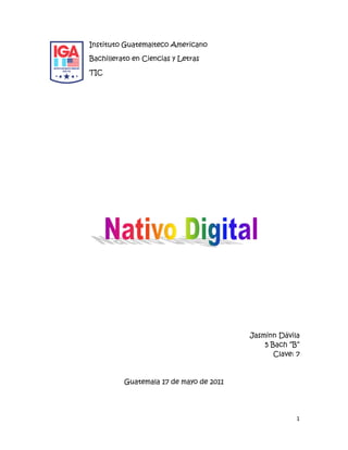 lefttopInstituto Guatemalteco Americano<br />Bachillerato en Ciencias y Letras<br />TIC<br />  <br />Jasminn Dávila<br />5 Bach “B”<br />Clave: 7<br />Guatemala 17 de mayo de 2011 <br />Introducción                                                                                         pág. 3<br />Contenido                                                                                              pág. 4<br />Conclusiones                                                                                         pág. 7<br />Bibliografía                                                                                            pág. 8<br />En el presente trabajo se le dará a conocer el concepto de nativo digital, desde su inicio, sus características, por medio de quienes es que van avanzando los nativos digitales y hasta donde planea llegar este personaje. <br />Las TIC están transformando nuestra sociedad y, sobre todo, están propiciando la aparición de una nueva generación, la de los nativos digitales, cuyas características resultarán claves para que el cambio sea aún más profundo y alcance todos los niveles, desde la educación hasta la empresa. <br />Nació cuando ya existía la tecnología digital. Se considera que los que nacieron después de 1979 y tuvieron a su alcance en el hogar, establecimientos de estudio y de recreación computadoras o celulares pueden considerarse Nativos Digitales.<br />Los estudiantes de hoy no acaban de cambiar a los del pasado, no es simplemente un cambio de su argot, ropas,  adornos del cuerpo o estilos, como ha sucedido en generaciones previas. Ha ocurrido una discontinuidad realmente grande. Se puede incluso llamarla “singularidad”, un acontecimiento que substituye cosas fundamentales que absolutamente no van a ninguna parte. Esta “singularidad supuesta” es la rápida difusión de la tecnología digital llegada en las décadas pasadas del siglo 20. Los estudiantes de hoy - a través de la universidad - representan las primeras generaciones formadas con esta nueva tecnología. Han pasado sus vidas enteras rodeadas por el uso de computadoras, juegos de video, música digital, videos, teléfonos celulares y otros juguetes y herramientas de la edad digital. Los graduandos universitarios de hoy han pasado menos de 5.000 horas de sus vidas leyendo, otras 10.000 horas jugando a los video juegos (no menciono las 20.000 horas que ven la TV). Los juegos de computadora, el email, el Internet, la telefonía celular y la mensajería inmediata son partes integrales de sus vidas.<br />¿Cómo debemos llamar a estos “nuevos” estudiantes de hoy? Algunos los reﬁeren como N-GEN por Generación en Red o D-GEN por Generación Digital. Pero la designación más útil que he encontrado para ellos es Nativos Digitales. Nuestros estudiantes son hoy todos “nativos” de la lengua digital de juegos por computadora, video e Internet. <br />Características de los nativos digitales<br />• Procesamiento paralelo: multitareas.<br />• Procesamiento e interacción rápidos.<br />• Acceso abierto: hipertexto.<br />• Multimodalidad.<br />• Conexión en línea con la comunidad.<br />• Paquetes breves de información.<br />• Aprendizaje con juego y diversión.<br />• Autoaprendizaje mediante tutoriales<br />interactivos.<br />Donde y como se origino <br />Éste término fue acuñado por Marc Prensky. El uso de la palabra nativo es debido a que los nativos digitales pueden ser considerados habitantes de otro país ya que pareciera que han forjado su propio idioma. A fines del 2001 Vilches reflexionó sobre los cambios sociales que están experimentando los usuarios en el campo de la televisión debido a un proceso de migración digital, que supone el desplazamiento hacia un mundo altamente tecnificado, una nueva economía creada por las tecnologías del conocimiento, donde el cambio es la información y esta es la nueva identidad. En este contexto, Vilches destacaba que en la migración digital el mundo no se divide entre ricos y pobres, sino entre los que están informados y aquellos que han quedado fuera de estas tecnologías. Para Vilches la aparición de las nuevas tecnologías, junto con la internacionalización de los mercados, ha provocado una serie de migraciones que afectan a distintos ámbitos: al imaginario tecnológico, ya que la convergencia aflora nuevos y antiguos mitos en las narraciones y contenidos de los medios; al lenguaje y al mercado cultural, donde se promueve el debate sobre la cultura de los nuevos medios y su dependencia de las exigencias comerciales; a las nuevas formas narrativas; a las conductas de los usuarios, que gracias a la interactividad se convierten en manipuladores de contenidos; y, por último, a la forma de conocer, archivar y encontrar las imágenes que produce la sociedad. Las tecnologías digitales en todas sus dimensiones, pero fundamentalmente en su dimensión lingüística, de conversaciones en las que se gestan nuevos mundos de innovación (como se nos enseñó hace dos décadas Hernando Flores, 1988) generan nuevos desafíos, o Inventan nuevos formatos y obligan a rediseñar los procesos educativos.<br /> El autor explica cómo las nuevas generaciones se están viendo influenciadas por la tecnología a diversos niveles: desde un aumento del uso del pulgar (derivado de las horas pasadas jugando a videojuegos o mandando SMS vía móvil) al desarrollo de la capacidad de hacer diversas cosas a la vez, como utilizar el PC, ver la televisión o recibir llamadas al móvil. Los nativos digitales, han crecido con tal cantidad de estímulos visuales y auditivos que han desarrollado como respuesta natural la multifunción, fácil de confundir con la hiperactividad. Son capaces de hacer varias tareas al mismo tiempo y bien. Por otro lado, para esta nueva generación, Internet y el nuevo entorno digital, es un medio de expresión que permite compartir emociones e intereses, además de ser una herramienta de trabajo, medio de gestiones personales o una fuente de información y de ocio. <br />Se dio a conocer cuando existía la tecnología digital.<br />El internet hoy en día es un recurso que todo ser humano utiliza y hoy en el siglo 21 se puede decir que se generan adicciones.<br />Las  generaciones se están viendo influenciadas por la tecnología a diversos niveles: desde las horas pasadas jugando a videojuegos o mandando SMS vía móvil al desarrollo de la capacidad de hacer diversas cosas a la vez, como utilizar el PC, ver la televisión o recibir llamadas al móvil.<br />Interactivo: En el contexto de la comunicación entre ser humano y máquina, el concepto se refiere al comportamiento interactivo del aparato tal como lo experimente el primero. Esto difiere de otros aspectos de la máquina tales como su apariencia visual, su forma de trabajo interna, o el significado de los signos que transmita.<br />SMS: mensajes desde un móvil.<br />http://www.nativos-digitales.com.ar/?p=131<br />         http://es.wikipedia.org/wiki/Interactividad<br />