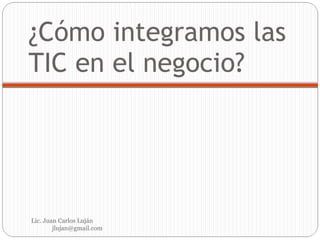 ¿Cómo integramos las TIC en el negocio? Lic. Juan Carlos Luján  [email_address] 