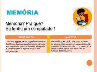MEMÓRIA IMIGRANTES NATIVOS Tem uma  agenda  em  papel  com contatos telefónicos. Isso não significa que os números não estejam na memória dos seus telemóveis e computadores. A agenda física é uma  segurança . Acham  desperdício  decorar  números de telefone. Eles gravam em que posição está o contato. Por exemplo, mãe “1”, o medo não é perder o que é digital, mas estar com os números desatualizados. 