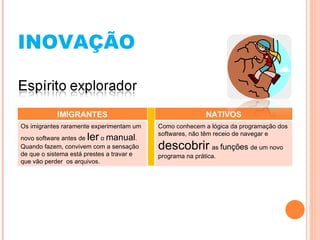 INOVAÇÃO IMIGRANTES NATIVOS Os imigrantes raramente experimentam um novo software antes de  ler  o  manual . Quando fazem, convivem com a sensação de que o sistema está prestes a travar e que vão perder  os arquivos. Como conhecem a lógica da programação dos softwares, não têm receio de navegar e  descobrir   as  funções  de um novo programa na prática. 