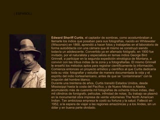 Edward Sheriff Curtis , el captador de sombras, como acostumbraban a llamarle los indios que posaban para sus fotografías, nacido en Whitewater (Wisconsin) en 1868, aprendió a hacer fotos y trabajarlas en el laboratorio de forma autodidacta con una cámara que él mismo se construyó siendo todavía un adolescente. Convertido ya en afamado fotógrafo, en 1900 fue invitado, por el naturalista y especialista en temas indios George Bird Grinnell, a participar en la segunda expedición etnológica de Montana, a convivir con las tribus indias de la zona y a fotografiarlas. El mismo Grinnell le enseñó los métodos aptos para registrar científicamente la información. Comienza entonces un proyecto artístico y científico al que Curtis dedicaría toda su vida: fotografiar y estudiar de manera documentada la vida y el espíritu del indio norteamericano, antes de que se “contaminaran” con la irrupción del hombre blanco. Durante una treintena de años, Curtis transitó Estados Unidos, desde Mississippi hasta la costa del Pacífico, y de Nuevo México a Alaska, acumulando más de cuarenta mil fotografías de ochenta tribus indias, diez mil cilindros de fonógrafo, películas, infinidad de notas. Su trabajo se plasmó en la monumental obra impresa de veinte volúmenes The North American Indian. Tan ambiciosa empresa le costó su fortuna y la salud. Falleció en 1952, a la espera de viajar a las regiones amazónicas y a los Andes, sin un dólar y en buena parte olvidado. ( ESPAÑOL) 