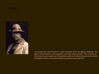 “ La muerte de cada hombre o mujer significa el fin de alguna tradición, de algún conocimiento o rito sagrado, que sólo ellos poseen. Por lo tanto, la información que pueda ser recopilada para las futuras generaciones debe recogerse ahora o la oportunidad se perderá para siempre” ( ESPAÑOL) 
