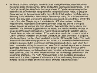 He also is known to have paid natives to pose in staged scenes, wear historically inaccurate dress and costumes, dance and partake in simulated ceremonies.[10] In Curtis' picture Oglala War-Party, the image shows 10 Oglala men wearing feather headdresses, on horseback riding down hill. The photo caption reads, "a group of Sioux warriors as they appeared in the days of inter tribal warfare, carefully making their way down a hillside in the vicinity of the enemy's camp." In truth headdresses would have only been worn during special occasions and, in some tribes, only by the chief of the tribe. The photograph was taken in 1907 when natives had been relegated onto reservations and warring between tribes had ended. Curtis paid natives to pose as warriors at a time when they lived with little dignity, rights, and freedoms. It is therefore suggested that he altered and manipulated his pictures to create an ethnographic simulation of Native tribes untouched by Western society. One of the more balanced reviews of The North American Indian comes from Mick Gidley, Emeritus Professor of American Literature, at Leeds University, in England, who has written a number of works related to the life of Edward S. Curtis: "The North American Indian-extensively produced and issued in a severely limited edition-could not prove popular. But in recent years anthropologists and others, even when they have censured what they have assumed were Curtis' methodological assumptions or quarrelled with the text's conclusions, have begun to appreciate the value of the project's achievement: exhibitions have been mounted, anthologies of pictures have been published, and The North American Indian has increasingly been cited in the researches of others... The North American Indian is not monolithic or merely a monument. It is alive, it speaks, if with several voices, and among those perhaps mingled voices are those of otherwise silent or muted Indian individuals.”  