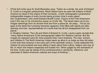 Of the full Curtis opus N. Scott Momaday says: “Taken as a whole, the work of Edward S. Curtis is a singular achievement. Never before have we seen the Indians of North America so close to the origins of their humanity...Curtis’ photographs comprehend indispensible images of every human being at every time in every place” Don Gulbrandsen, who wrote Edward Sheriff Curtis: Visions of the First Americans, puts it this way in his introductory essay on Curtis’ life: “The faces stare out at you, images seemingly from an ancient time and from a place far, far away…Yet as you gaze at the faces the humanity becomes apparent, lives filled with dignity but also sadness and loss, representatives of a world that has all but disappeared from our planet.” In Shadow Catcher: The Life and Work of Edward S. Curtis, Laurie Lawlor reveals that “many Native Americans Curtis photographed called him Shadow Catcher. But the images he captured were far more powerful than mere shadows. The men, women, and children in The North American Indian seem as alive to us today as they did when Curtis took their pictures in the early part of the twentieth century. Curtis respected the Indians he encountered and was willing to learn about their culture, religion and way of life. In return the Indians respected and trusted him. When judged by the standards of his time, Curtis was far ahead of his contemporaries in sensitivity, tolerance, and openness to Native American cultures and ways of thinking.”... 