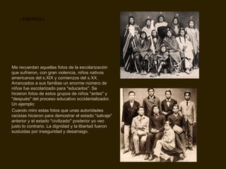 Me recuerdan aquellas fotos de la escolarización que sufrieron, con gran violencia, niños nativos americanos del s.XIX y comienzos del s.XX. Arrancados a sus familias un enorme número de niños fue escolarizado para "educarlos". Se hicieron fotos de estos grupos de niños "antes" y "después" del proceso educativo occidentalizador. Un ejemplo: Cuando miro estas fotos que unas autoridades racistas hicieron para demostrar el estado "salvaje" anterior y el estado "civilizado" posterior yo veo justo lo contrario. La dignidad y la libertad fueron sustuidas por inseguridad y desarraigo. ( ESPAÑOL) 