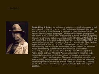 Edward Sheriff Curtis , the collector of shadows, as the Indians used to call him to pose for his photographs, born in Whitewater (Wisconsin) in 1868, learned to take pictures and work in the laboratory so self with a camera that he himself was built still a teenager. Convert already famed photographer, was invited in 1900 by naturalist and specialist subjects Indians George Bird Grinnell, to participate in the second expedition ethnological Montana, to live with Indian tribes in the area and photographed. The Grinnell taught him the same methods suitable for recording information scientifically. Then begins a project to which artistic and scientific Curtis devoted his entire life: photographing and studying so documented life and spirit of the American Indian, before being "contaminated" with the arrival of white men. Over thirty years, Curtis travel to United States, from Mississippi to the Pacific coast, and New Mexico to Alaska, accumulating more than forty thousand photographs eighty Indian tribes, ten thousand phonograph cylinders, movies, countless notes. Their work resulted in the monumental work of twenty printed volumes The North American Indian. As ambitious undertaking cost him his fortune and his health. He died in 1952, pending travel to the Amazon and Andean regions, without a dollar and largely forgotten. ( ENGLISH ) 