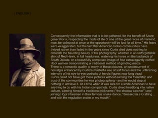 Consequently the information that is to be gathered, for the benefit of future generations, respecting the mode of life of one of the great races of mankind, must be collected at once or the opportunity will be lost for all time." His fears were exaggerated, but the fact that American Indian communities have thrived rather than faded in the years since Curtis died does nothing to diminish the haunting beauty of his photography: whether in an unforgettable shot of Red Hawk, in full headdress, watering his horse on the badlands of South Dakota; or a beautifully composed image of four extravagantly coiffed Hopi women demonstrating a traditional method of grinding maize. There is a romantic quality to many of these pictures, an undercurrent of nostalgia enhanced by Curtis's masterful use of soft focus and the unflinching intensity of his eye-to-eye portraits of heroic figures now long dead. Curtis could not have got these pictures without earning the friendship and trust of the communities he was photographing - and he would stop at nothing to achieve it. At a time when it was rare for a white American to have anything to do with his Indian compatriots, Curtis dived headlong into native culture, earning himself a traditional nickname ("the shadow catcher") and joining Hopi tribesmen in their famous snake dance, "dressed in a G string… and with the regulation snake in my mouth". ( ENGLISH ) 